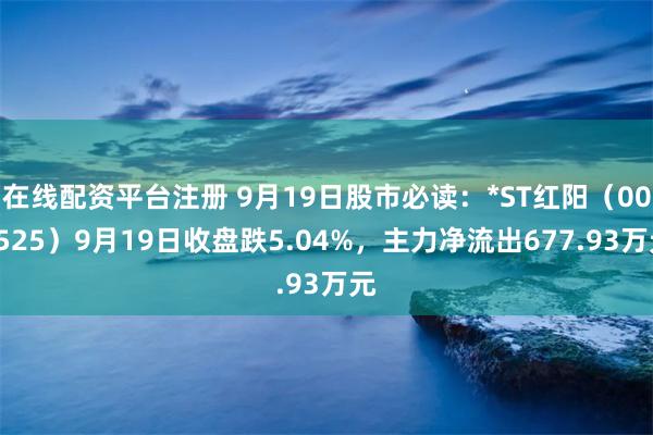 在线配资平台注册 9月19日股市必读：*ST红阳（000525）9月19日收盘跌5.04%，主力净流出677.93万元