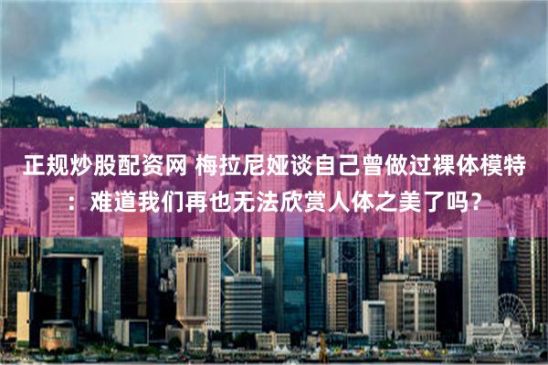 正规炒股配资网 梅拉尼娅谈自己曾做过裸体模特：难道我们再也无法欣赏人体之美了吗？