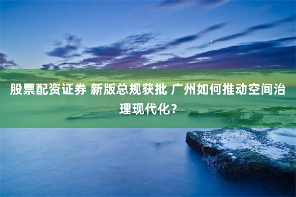 股票配资证券 新版总规获批 广州如何推动空间治理现代化？