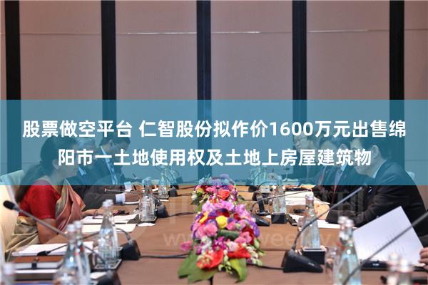 股票做空平台 仁智股份拟作价1600万元出售绵阳市一土地使用权及土地上房屋建筑物