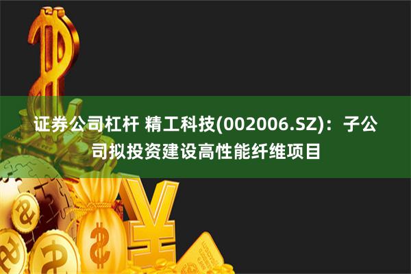 证券公司杠杆 精工科技(002006.SZ)：子公司拟投资建设高性能纤维项目