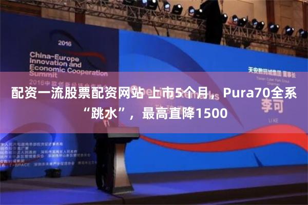 配资一流股票配资网站 上市5个月，Pura70全系“跳水”，最高直降1500