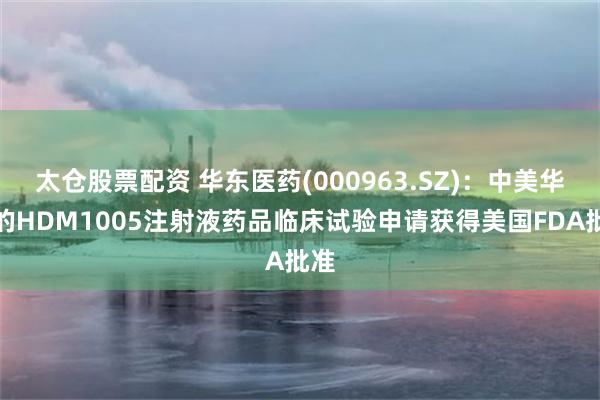 太仓股票配资 华东医药(000963.SZ)：中美华东的HDM1005注射液药品临床试验申请获得美国FDA批准