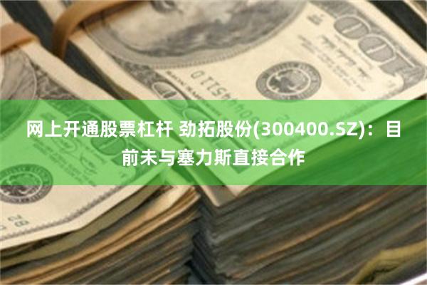 网上开通股票杠杆 劲拓股份(300400.SZ)：目前未与塞力斯直接合作