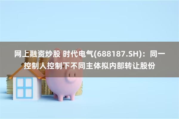 网上融资炒股 时代电气(688187.SH)：同一控制人控制下不同主体拟内部转让股份