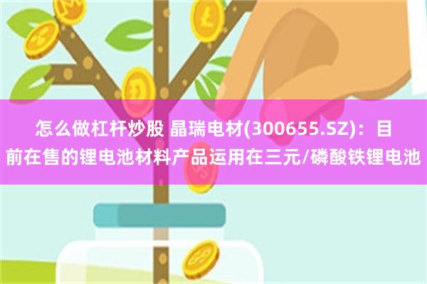 怎么做杠杆炒股 晶瑞电材(300655.SZ)：目前在售的锂电池材料产品运用在三元/磷酸铁锂电池