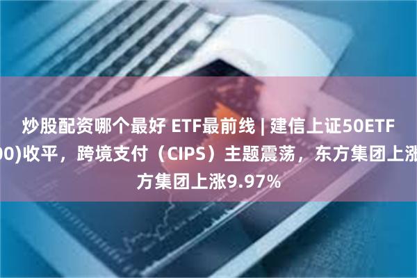 炒股配资哪个最好 ETF最前线 | 建信上证50ETF(510800)收平，跨境支付（CIPS）主题震荡，东方集团上涨9.97%