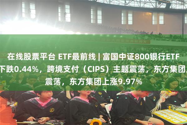 在线股票平台 ETF最前线 | 富国中证800银行ETF(159887)下跌0.44%，跨境支付（CIPS）主题震荡，东方集团上涨9.97%