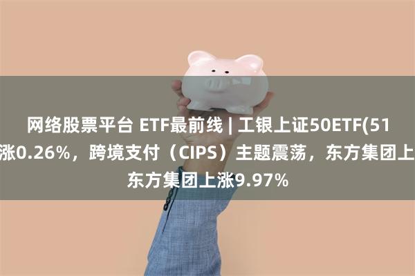 网络股票平台 ETF最前线 | 工银上证50ETF(510850)上涨0.26%，跨境支付（CIPS）主题震荡，东方集团上涨9.97%