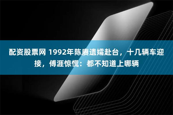 配资股票网 1992年陈赓遗孀赴台，十几辆车迎接，傅涯惊慌：都不知道上哪辆