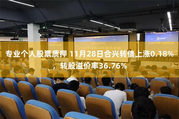 专业个人股票质押 11月28日合兴转债上涨0.18%，转股溢价率36.76%