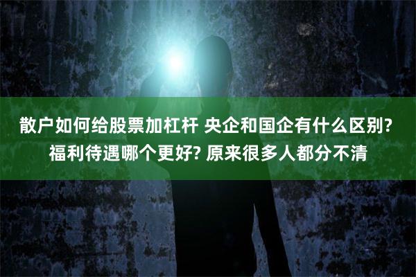 散户如何给股票加杠杆 央企和国企有什么区别? 福利待遇哪个更好? 原来很多人都分不清