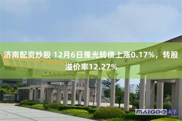 济南配资炒股 12月6日豫光转债上涨0.17%，转股溢价率12.27%