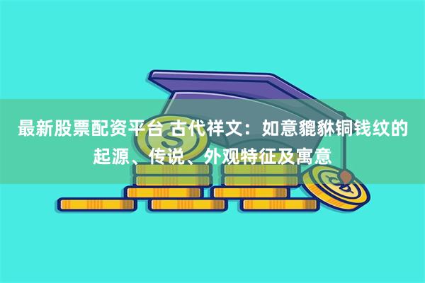 最新股票配资平台 古代祥文：如意貔貅铜钱纹的起源、传说、外观特征及寓意