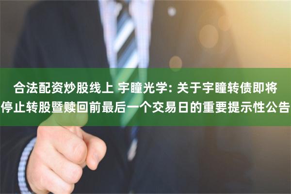 合法配资炒股线上 宇瞳光学: 关于宇瞳转债即将停止转股暨赎回前最后一个交易日的重要提示性公告