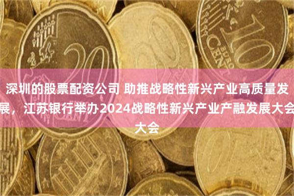 深圳的股票配资公司 助推战略性新兴产业高质量发展，江苏银行举办2024战略性新兴产业产融发展大会