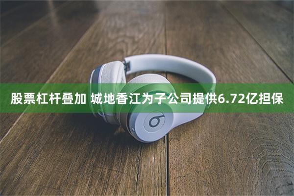 股票杠杆叠加 城地香江为子公司提供6.72亿担保