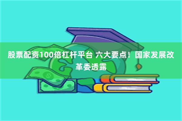 股票配资100倍杠杆平台 六大要点！国家发展改革委透露