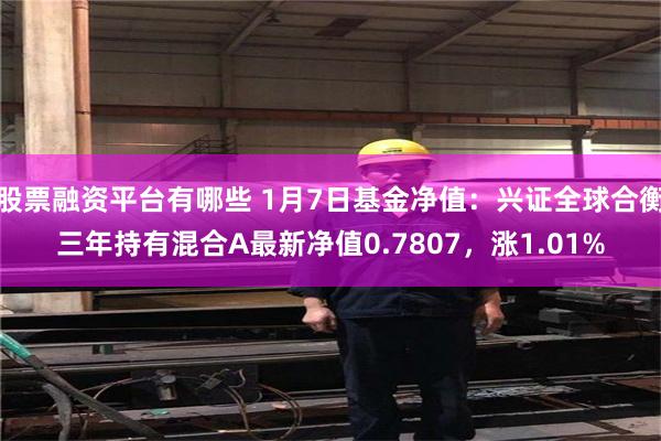 股票融资平台有哪些 1月7日基金净值：兴证全球合衡三年持有混合A最新净值0.7807，涨1.01%