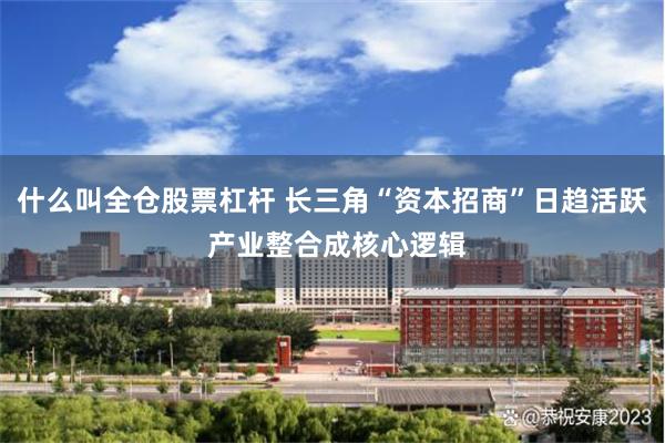 什么叫全仓股票杠杆 长三角“资本招商”日趋活跃 产业整合成核心逻辑