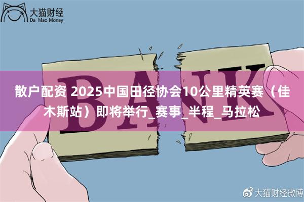 散户配资 2025中国田径协会10公里精英赛（佳木斯站）即将举行_赛事_半程_马拉松