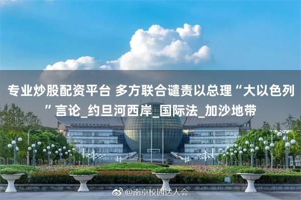 专业炒股配资平台 多方联合谴责以总理“大以色列”言论_约旦河西岸_国际法_加沙地带