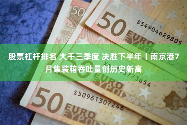 股票杠杆排名 大干三季度 决胜下半年丨南京港7月集装箱吞吐量创历史新高