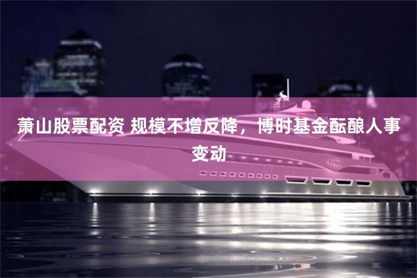 萧山股票配资 规模不增反降，博时基金酝酿人事变动