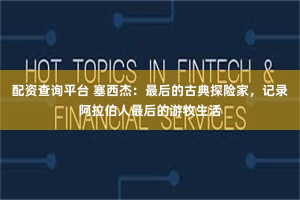 配资查询平台 塞西杰：最后的古典探险家，记录阿拉伯人最后的游牧生活