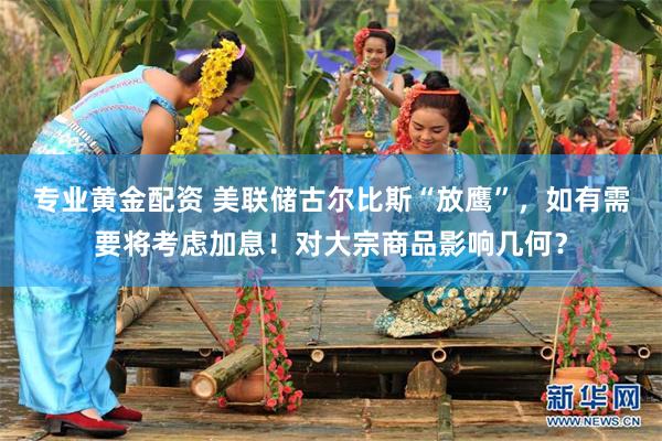 专业黄金配资 美联储古尔比斯“放鹰”，如有需要将考虑加息！对大宗商品影响几何？