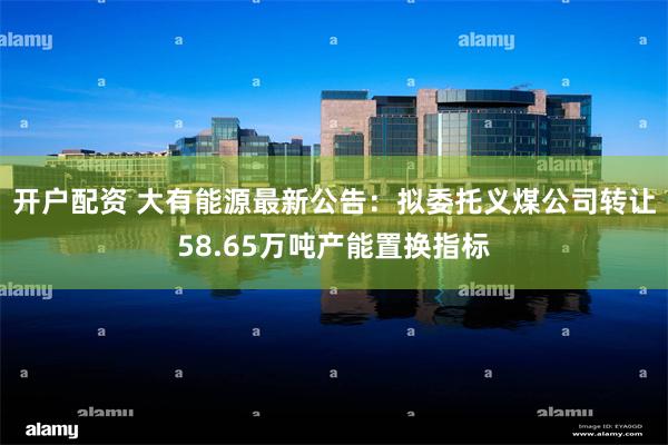 开户配资 大有能源最新公告：拟委托义煤公司转让58.65万吨产能置换指标