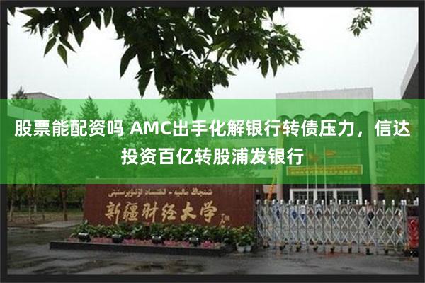 股票能配资吗 AMC出手化解银行转债压力，信达投资百亿转股浦发银行