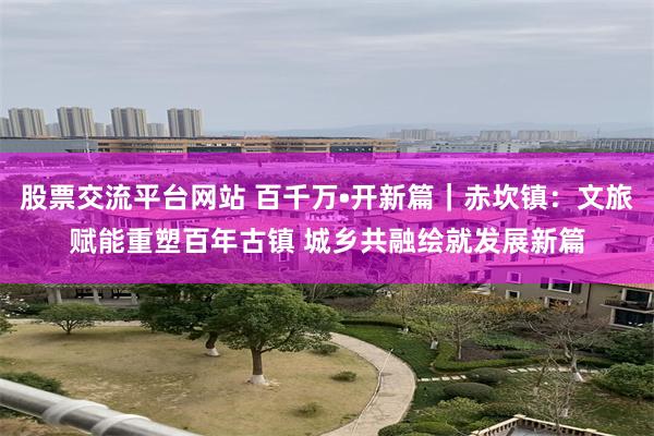 股票交流平台网站 百千万•开新篇｜赤坎镇：文旅赋能重塑百年古镇 城乡共融绘就发展新篇
