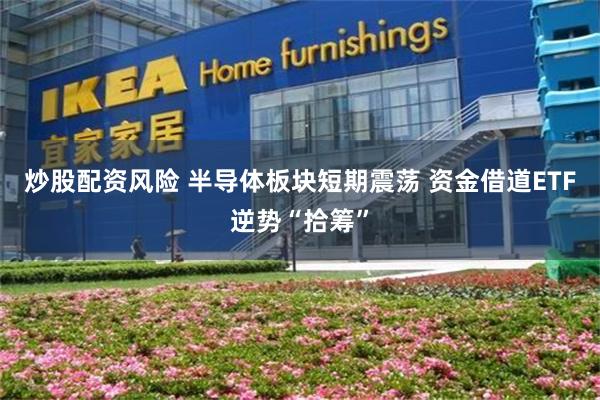 炒股配资风险 半导体板块短期震荡 资金借道ETF逆势“拾筹”