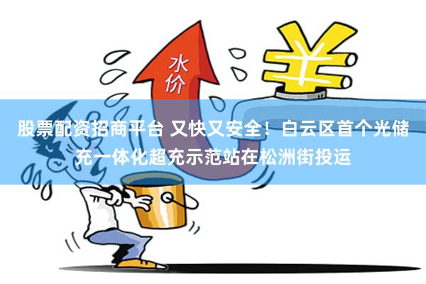 股票配资招商平台 又快又安全！白云区首个光储充一体化超充示范站在松洲街投运