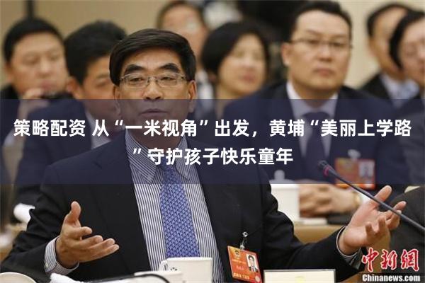 策略配资 从“一米视角”出发，黄埔“美丽上学路”守护孩子快乐童年