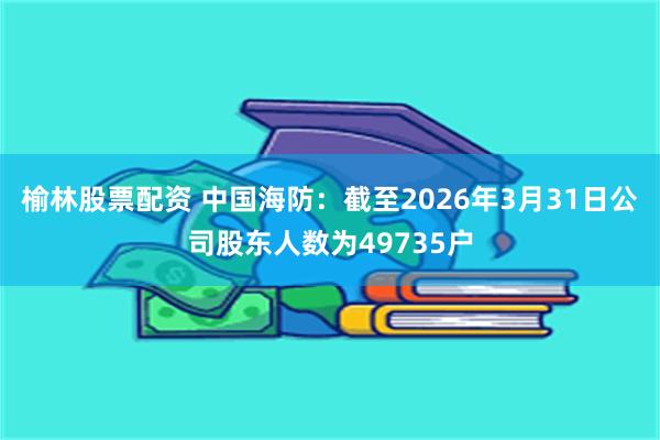 榆林股票配资 中国海防：截至2026年3月31日公司股东人数为49735户