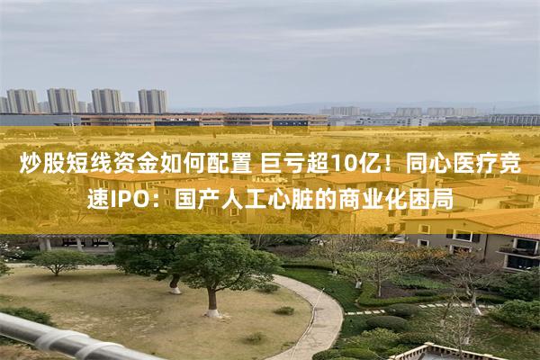 炒股短线资金如何配置 巨亏超10亿！同心医疗竞速IPO：国产人工心脏的商业化困局