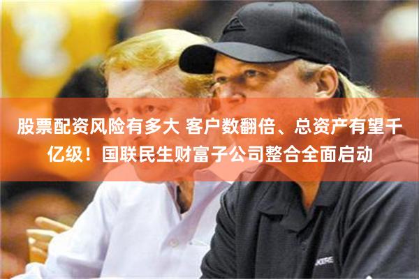 股票配资风险有多大 客户数翻倍、总资产有望千亿级！国联民生财富子公司整合全面启动