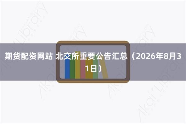 期货配资网站 北交所重要公告汇总（2026年8月31日）