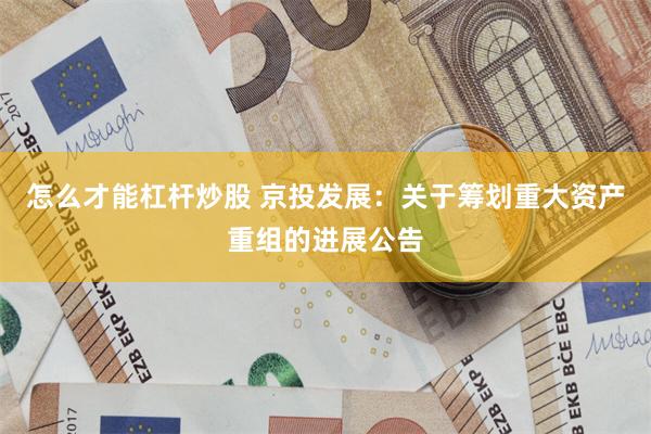 怎么才能杠杆炒股 京投发展：关于筹划重大资产重组的进展公告