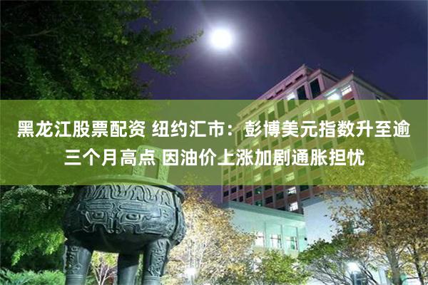 黑龙江股票配资 纽约汇市：彭博美元指数升至逾三个月高点 因油价上涨加剧通胀担忧