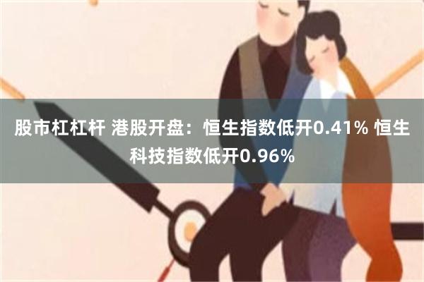 股市杠杠杆 港股开盘：恒生指数低开0.41% 恒生科技指数低开0.96%