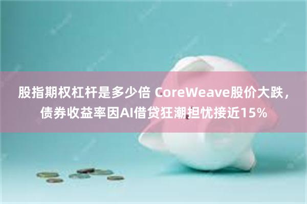 股指期权杠杆是多少倍 CoreWeave股价大跌，债券收益率因AI借贷狂潮担忧接近15%